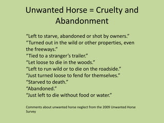 Unwanted Horse = Cruelty and Abandonment“Left to starve, abandoned or shot by owners.”“Turned out in the wild or other properties, even the freeways.” “Tied to a stranger’s trailer.”“Let loose to die in the woods.” “Left to run wild or to die on the roadside.” “Just turned loose to fend for themselves.” “Starved to death.” “Abandoned.”“Just left to die without food or water.”Comments about unwanted horse neglect from the 2009 Unwanted Horse Survey