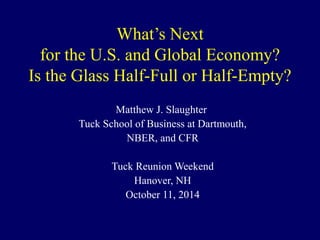 What’s Next 
for the U.S. and Global Economy? 
Is the Glass Half-Full or Half-Empty? 
Matthew J. Slaughter 
Tuck School of Business at Dartmouth, 
NBER, and CFR 
Tuck Reunion Weekend 
Hanover, NH 
October 11, 2014 
 