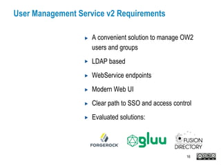 User Management Service v2 Requirements
A convenient solution to manage OW2
users and groups
LDAP based
WebService endpoints
Modern Web UI
Clear path to SSO and access control
Evaluated solutions:
16
 