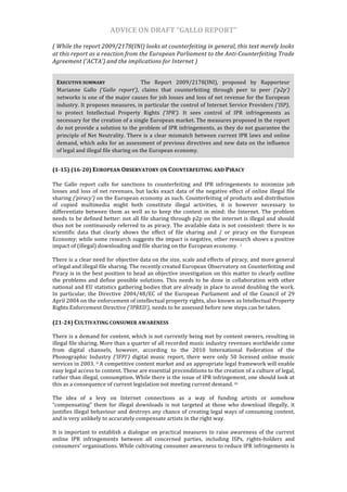 ADVICE	
  ON	
  DRAFT	
  “GALLO	
  REPORT”	
  	
  

(	
  While	
  the	
  report	
  2009/2178(INI)	
  looks	
  at	
  counterfeiting	
  in	
  general,	
  this	
  text	
  merely	
  looks	
  
at	
  this	
  report	
  as	
  a	
  reaction	
  from	
  the	
  European	
  Parliament	
  to	
  the	
  Anti-­Counterfeiting	
  Trade	
  
Agreement	
  (‘ACTA’)	
  and	
  the	
  implications	
  for	
  Internet	
  )	
  


       EXECUTIVE	
  SUMMARY	
  	
                  	
             The	
   Report	
   2009/2178(INI),	
   proposed	
   by	
   Rapporteur	
  
       Marianne	
   Gallo	
   (‘Gallo	
   report’),	
   claims	
   that	
   counterfeiting	
   through	
   peer	
   to	
   peer	
   (‘p2p’)	
  
       networks	
  is	
  one	
  of	
  the	
  major	
  causes	
  for	
  job	
  losses	
  and	
  loss	
  of	
  net	
  revenue	
  for	
  the	
  European	
  
       industry.	
  It	
  proposes	
  measures,	
  in	
  particular	
  the	
  control	
  of	
  Internet	
  Service	
  Providers	
  (‘ISP),	
  
       to	
   protect	
   Intellectual	
   Property	
   Rights	
   (‘IPR’).	
   It	
   sees	
   control	
   of	
   IPR	
   infringements	
   as	
  
       necessary	
   for	
   the	
   creation	
   of	
   a	
   single	
   European	
   market.	
   The	
   measures	
   proposed	
   in	
   the	
   report	
  
       do	
  not	
  provide	
  a	
  solution	
  to	
  the	
  problem	
  of	
  IPR	
  infringements,	
  as	
  they	
  do	
  not	
  guarantee	
  the	
  
       principle	
   of	
   Net	
   Neutrality.	
   There	
   is	
   a	
   clear	
   mismatch	
   between	
   current	
   IPR	
   laws	
   and	
   online	
  
       demand,	
  which	
  asks	
  for	
  an	
  assessment	
  of	
  previous	
  directives	
  and	
  new	
  data	
  on	
  the	
  influence	
  
       of	
  legal	
  and	
  illegal	
  file	
  sharing	
  on	
  the	
  European	
  economy.	
  


(1-­15)	
  (16-­20)	
  EUROPEAN	
  OBSERVATORY	
  ON	
  COUNTERFEITING	
  AND	
  PIRACY	
  	
  
	
  
The	
   Gallo	
   report	
   calls	
   for	
   sanctions	
   to	
   counterfeiting	
   and	
   IPR	
   infringements	
   to	
   minimize	
   job	
  
losses	
   and	
   loss	
   of	
   net	
   revenues,	
   but	
   lacks	
   exact	
   data	
   of	
   the	
   negative	
   effect	
   of	
   online	
   illegal	
   file	
  
sharing	
  (‘piracy’)	
  on	
  the	
  European	
  economy	
  as	
  such.	
  Counterfeiting	
  of	
  products	
  and	
  distribution	
  
of	
   copied	
   multimedia	
   might	
   both	
   constitute	
   illegal	
   activities,	
   it	
   is	
   however	
   necessary	
   to	
  
differentiate	
   between	
   them	
   as	
   well	
   as	
   to	
   keep	
   the	
   context	
   in	
   mind:	
   the	
   Internet.	
   The	
   problem	
  
needs	
  to	
  be	
  defined	
  better:	
  not	
  all	
  file	
  sharing	
  through	
  p2p	
  on	
  the	
  internet	
  is	
  illegal	
  and	
  should	
  
thus	
   not	
   be	
   continuously	
   referred	
   to	
   as	
   piracy.	
   The	
   available	
   data	
   is	
   not	
   consistent:	
   there	
   is	
   no	
  
scientific	
   data	
   that	
   clearly	
   shows	
   the	
   effect	
   of	
   file	
   sharing	
   and	
   /	
   or	
   piracy	
   on	
   the	
   European	
  
Economy;	
  while	
  some	
  research	
  suggests	
  the	
  impact	
  is	
  negative,	
  other	
  research	
  shows	
  a	
  positive	
  
impact	
  of	
  (illegal)	
  downloading	
  and	
  file	
  sharing	
  on	
  the	
  European	
  economy.	
  	
  i	
  	
  
	
  
There	
  is	
  a	
  clear	
  need	
  for	
  objective	
  data	
  on	
  the	
  size,	
  scale	
  and	
  effects	
  of	
  piracy,	
  and	
  more	
  general	
  
of	
  legal	
  and	
  illegal	
  file	
  sharing.	
  The	
  recently	
  created	
  European	
  Observatory	
  on	
  Counterfeiting	
  and	
  
Piracy	
  is	
  in	
  the	
  best	
  position	
  to	
  head	
  an	
  objective	
  investigation	
  on	
  this	
  matter	
  to	
  clearly	
  outline	
  
the	
   problems	
   and	
   define	
   possible	
   solutions.	
   This	
   needs	
   to	
   be	
   done	
   in	
   collaboration	
   with	
   other	
  
national	
  and	
  EU	
  statistics	
  gathering	
  bodies	
  that	
  are	
  already	
  in	
  place	
  to	
  avoid	
  doubling	
  the	
  work.	
  
In	
   particular,	
   the	
   Directive	
   2004/48/EC	
   of	
   the	
   European	
   Parliament	
   and	
   of	
   the	
   Council	
   of	
   29	
  
April	
  2004	
  on	
  the	
  enforcement	
  of	
  intellectual	
  property	
  rights,	
  also	
  known	
  as	
  Intellectual	
  Property	
  
Rights	
  Enforcement	
  Directive	
  (‘IPRED’),	
  needs	
  to	
  be	
  assessed	
  before	
  new	
  steps	
  can	
  be	
  taken.	
  	
  
	
  
(21-­24)	
  CULTIVATING	
  CONSUMER	
  AWARENESS	
  	
  	
  
	
  
There	
  is	
  a	
  demand	
  for	
  content,	
  which	
  is	
  not	
  currently	
  being	
  met	
  by	
  content	
  owners,	
  resulting	
  in	
  
illegal	
   file	
   sharing.	
   More	
   than	
   a	
   quarter	
   of	
   all	
   recorded	
   music	
   industry	
   revenues	
   worldwide	
   come	
  
from	
   digital	
   channels,	
   however,	
   according	
   to	
   the	
   2010	
   International	
   Federation	
   of	
   the	
  
Phonographic	
   Industry	
   (‘IFPI’)	
   digital	
   music	
   report,	
   there	
   were	
   only	
   50	
   licensed	
   online	
   music	
  
services	
  in	
  2003.	
   ii	
  A	
  competitive	
  content	
  market	
  and	
  an	
  appropriate	
  legal	
  framework	
  will	
  enable	
  
easy	
  legal	
  access	
  to	
  content.	
  These	
  are	
  essential	
  preconditions	
  to	
  the	
  creation	
  of	
  a	
  culture	
  of	
  legal,	
  
rather	
  than	
  illegal,	
  consumption.	
  While	
  there	
  is	
  the	
  issue	
  of	
  IPR	
  infringement,	
  one	
  should	
  look	
  at	
  
this	
  as	
  a	
  consequence	
  of	
  current	
  legislation	
  not	
  meeting	
  current	
  demand.	
  iii	
  	
  
	
  
The	
   idea	
   of	
   a	
   levy	
   on	
   Internet	
   connections	
   as	
   a	
   way	
   of	
   funding	
   artists	
   or	
   somehow	
  
“compensating”	
   them	
   for	
   illegal	
   downloads	
   is	
   not	
   targeted	
   at	
   those	
   who	
   download	
   illegally,	
   it	
  
justifies	
  illegal	
  behaviour	
  and	
  destroys	
  any	
  chance	
  of	
  creating	
  legal	
  ways	
  of	
  consuming	
  content,	
  
and	
  is	
  very	
  unlikely	
  to	
  accurately	
  compensate	
  artists	
  in	
  the	
  right	
  way.	
  	
  
	
  
It	
   is	
   important	
   to	
   establish	
   a	
   dialogue	
   on	
   practical	
   measures	
   to	
   raise	
   awareness	
   of	
   the	
   current	
  
online	
   IPR	
   infringements	
   between	
   all	
   concerned	
   parties,	
   including	
   ISPs,	
   rights-­‐holders	
   and	
  
consumers'	
  organisations.	
  While	
  cultivating	
  consumer	
  awareness	
  to	
  reduce	
  IPR	
  infringements	
  is	
  
 