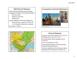 10/11/2012




        Old Church Slavonic                          Constantine (Cyril) & Methodius
the first literary (liturgical and ecclesiastic)
language of the Slavs; which branch of Slavic?
     Moravians (WS)
     Bulgarians, Serbs (SS)
     Russians (ES)
genetic affiliation of the lang. of most mss.:
     South East Slavic (recall *tj > št, *dj > žd)
     i.e., the Bulgarian-Macedonian subgroup
time frame: 9-11th c.                                monument to SS Cyril & Methodius in Khanty-Mansiysk, Russia
                                                     credit: Vitaly Moskalyuk




                                                                        Church Slavonic
                                                     cover term for the local varieties (recensions) of
                                                     OCS (Bulg., Serb., Russ., Rum., etc.)
                                                     the supranational literary language of Slavia
                                                     Orthodoxa
                                                     was in use long after the 11th c.
                                                     used for both ecclesiastic and non-ecclesiastic
                                                     aspects of literary production
                                                     has left an indelible mark on the Russian literary
                                                     language (lexicon, бегущий vs. бегучий, etc.)




                                                                                                                           4
 