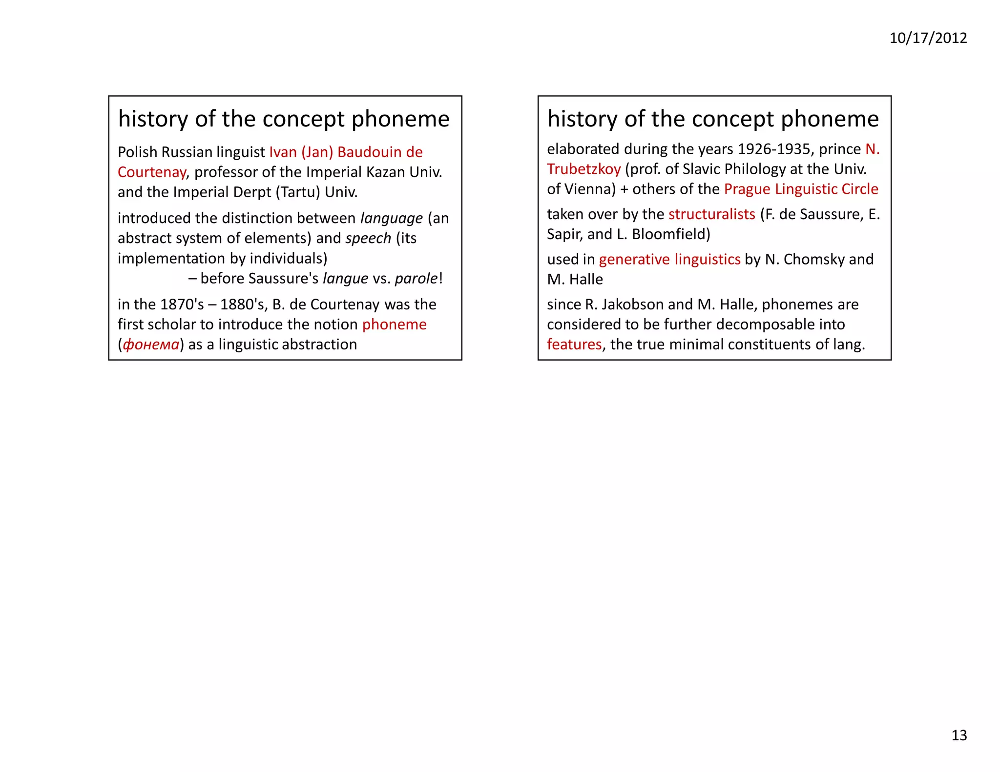 10/17/2012




history of the concept phoneme                      history of the concept phoneme
Polish Russian linguist Ivan (Jan) Baudouin de      elaborated during the years 1926-1935, prince N.
Courtenay, professor of the Imperial Kazan Univ.    Trubetzkoy (prof. of Slavic Philology at the Univ.
and the Imperial Derpt (Tartu) Univ.                of Vienna) + others of the Prague Linguistic Circle
introduced the distinction between language (an     taken over by the structuralists (F. de Saussure, E.
abstract system of elements) and speech (its        Sapir, and L. Bloomfield)
implementation by individuals)                      used in generative linguistics by N. Chomsky and
           – before Saussure's langue vs. parole!   M. Halle
in the 1870's – 1880's, B. de Courtenay was the     since R. Jakobson and M. Halle, phonemes are
first scholar to introduce the notion phoneme       considered to be further decomposable into
(фонема) as a linguistic abstraction                features, the true minimal constituents of lang.




                                                                                                                  13
 