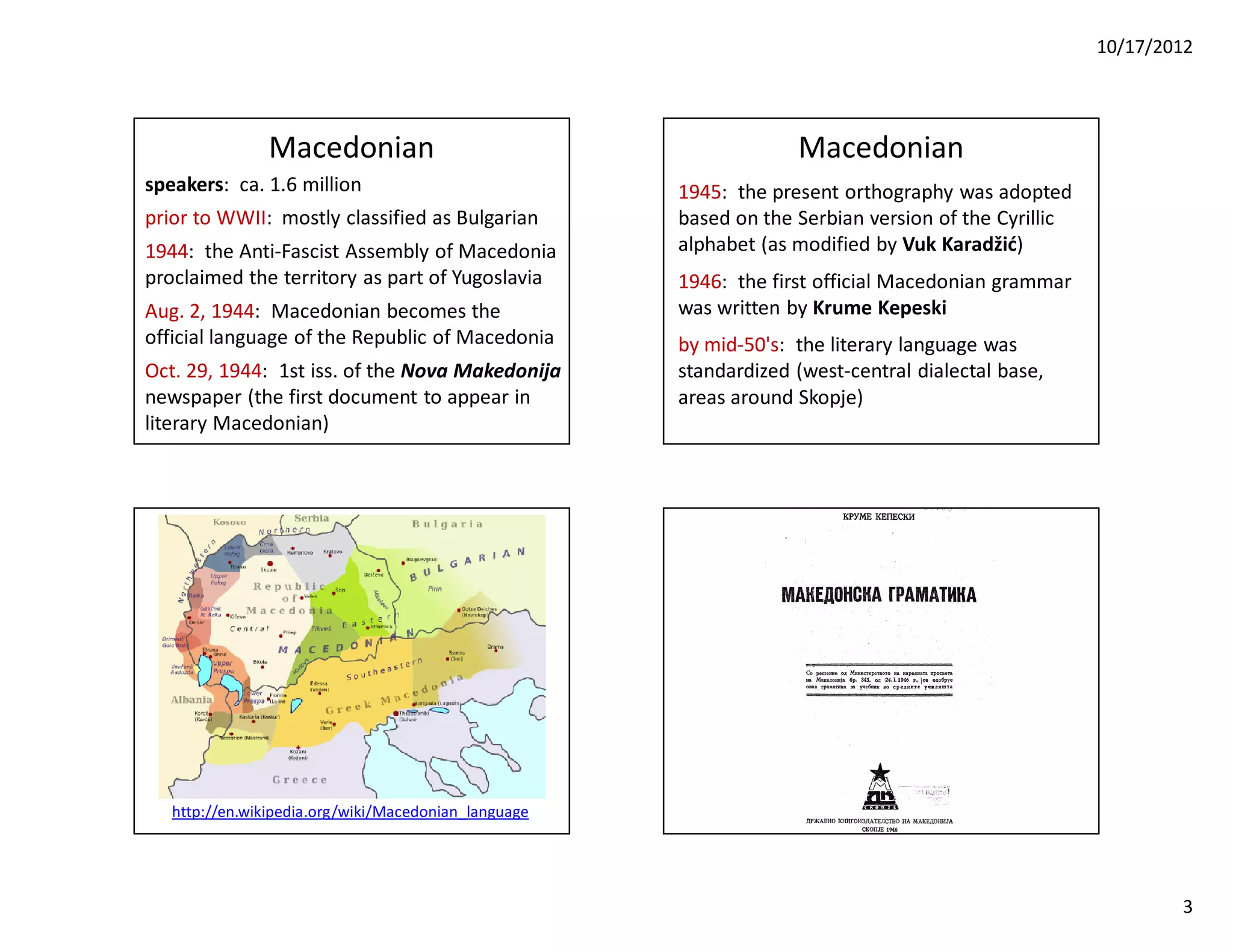 10/17/2012




                Macedonian                                         Macedonian
speakers: ca. 1.6 million                             1945: the present orthography was adopted
prior to WWII: mostly classified as Bulgarian         based on the Serbian version of the Cyrillic
1944: the Anti-Fascist Assembly of Macedonia          alphabet (as modified by Vuk Karadžić)
proclaimed the territory as part of Yugoslavia        1946: the first official Macedonian grammar
Aug. 2, 1944: Macedonian becomes the                  was written by Krume Kepeski
official language of the Republic of Macedonia        by mid-50's: the literary language was
Oct. 29, 1944: 1st iss. of the Nova Makedonija        standardized (west-central dialectal base,
newspaper (the first document to appear in            areas around Skopje)
literary Macedonian)




   http://en.wikipedia.org/wiki/Macedonian_language




                                                                                                             3
 