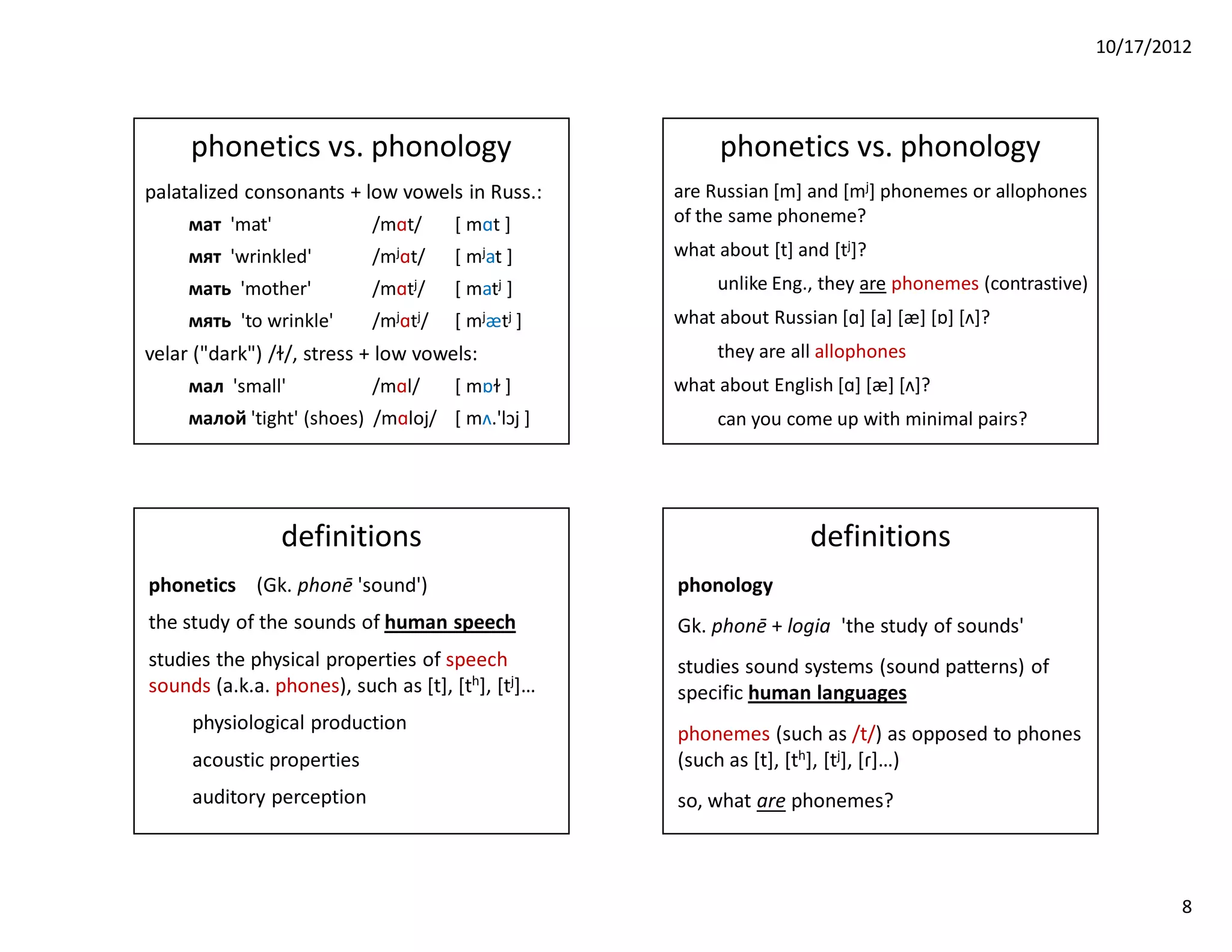 10/17/2012




     phonetics vs. phonology                            phonetics vs. phonology
palatalized consonants + low vowels in Russ.:      are Russian [m] and [mj] phonemes or allophones
     мат 'mat'             /mɑt/     [ mɑt ]       of the same phoneme?
     мят 'wrinkled'        /mjɑt/    [ mjat ]      what about [t] and [tj]?
     мать 'mother'         /mɑtj/    [ matj ]           unlike Eng., they are phonemes (contrastive)
     мять 'to wrinkle'     /mjɑtj/   [ mjætj ]     what about Russian [ɑ] [a] [æ] [ɒ] [ʌ]?
velar ("dark") /ɫ/, stress + low vowels:                they are all allophones
     мал 'small'           /mɑl/     [ mɒɫ ]       what about English [ɑ] [æ] [ʌ]?
     малой 'tight' (shoes) /mɑloj/ [ mʌ.'lɔj ]          can you come up with minimal pairs?




                 definitions                                       definitions
phonetics (Gk. phonē 'sound')                      phonology
the study of the sounds of human speech            Gk. phonē + logia 'the study of sounds'
studies the physical properties of speech          studies sound systems (sound patterns) of
sounds (a.k.a. phones), such as [t], [th], [tj]…   specific human languages
     physiological production
                                                   phonemes (such as /t/) as opposed to phones
     acoustic properties                           (such as [t], [th], [tj], [ɾ]…)
     auditory perception                           so, what are phonemes?



                                                                                                               8
 