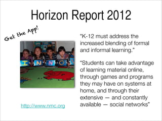 Horizon Report 2012
           A pp!
     the                   “K-12 must address the
G et
                           increased blending of formal
                           and informal learning.”

                           “Students can take advantage
                           of learning material online,
                           through games and programs
                           they may have on systems at
                           home, and through their
                           extensive — and constantly
      http://www.nmc.org   available — social networks”
 