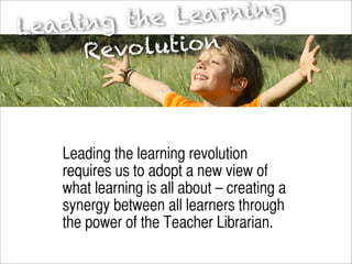 t he Le arning
Le ad ing
       Revo  lution



    Leading the learning revolution
    requires us to adopt a new view of
    what learning is all about – creating a
    synergy between all learners through
    the power of the Teacher Librarian.
 