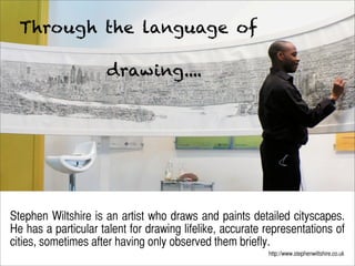Through the language of

                     drawing....




   Ju dy O’ Connell
                2012   July



Stephen Wiltshire is an artist who draws and paints detailed cityscapes.
He has a particular talent for drawing lifelike, accurate representations of
cities, sometimes after having only observed them briefly.
                                                          http://www.stephenwiltshire.co.uk
 