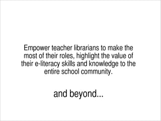 Empower teacher librarians to make the
 most of their roles, highlight the value of
their e-literacy skills and knowledge to the
           entire school community.


            and beyond...
 