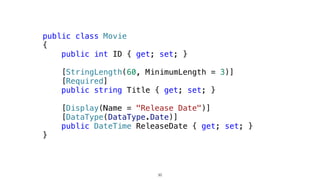 public class Movie
{
public int ID { get; set; }
[StringLength(60, MinimumLength = 3)]
[Required]
public string Title { get; set; }
[Display(Name = "Release Date")]
[DataType(DataType.Date)]
public DateTime ReleaseDate { get; set; }
}
30
 