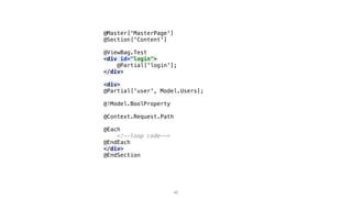 @Master['MasterPage']
@Section['Content']
@ViewBag.Test
<div id="login">
@Partial['login'];
</div>
<div>
@Partial['user', Model.Users];
@!Model.BoolProperty
@Context.Request.Path
@Each
<!--loop code-->
@EndEach
</div>
@EndSection
46
 