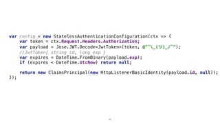 var config = new StatelessAuthenticationConfiguration(ctx => {
var token = ctx.Request.Headers.Authorization;
var payload = Jose.JWT.Decode<JwtToken>(token, @"¯_(ツ)_/¯");
//JwtToken{ string id, long exp }
var expires = DateTime.FromBinary(payload.exp);
if (expires < DateTime.UtcNow) return null;
return new ClaimsPrincipal(new HttpListenerBasicIdentity(payload.id, null));
});
49
 