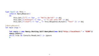 type App() as this =
inherit NancyModule()
do
this.Get.["/"] <- fun _ -> "Hello World!" :> obj
this.Get.["/Fsharp"] <- fun _ -> "I can into F#" :> obj
this.Get.["/Json"] <- fun _ -> this.Response.AsJson([ "Test" ]) :> obj
[<EntryPoint>]
let main args =
let nancy = new Nancy.Hosting.Self.NancyHost(new Uri("http://localhost:" + "8100"))
nancy.Start()
while true do Console.ReadLine() |> ignore
0
56
 