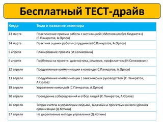 Бесплатный ТЕСТ-драйв
        Расписание на апрель 2013
Когда       Тема и название семинара
23 марта    Практические приемы работы с мотивацией («Мотивация без бюджета»)
            (С.Панкратов, А.Орлов)
24 марта    Практики оценки работы сотрудников (С.Панкратов, А.Орлов)

5 апреля    Планирование проекта (И.Селиховкин)

6 апреля    Проблемы на проекте: диагностика, решение, профилактика (И.Селиховкин)

12 апреля   Продуктивные коммуникации в команде (С.Панкратов, А.Орлов)

13 апреля   Продуктивные коммуникации с заказчиком и руководством (С.Панкратов,
            А.Орлов)
19 апреля   Управление командой (С.Панкратов, А.Орлов)

20 апреля   Проведение собеседований и отбор людей (С.Панкратов, А.Орлов)

26 апреля   Теория систем в управлении людьми, задачами и проектами на всех уровнях
            организации (Д.Коткин)
27 апреля   Не директивные методы управления (Д.Коткин)
 