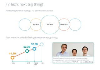 FinTech: next big thing! 
Инвестиционные тренды на венчурном рынке 
EdTech FinTech MedTech 
Рост инвестиций в FinTech удваивается каждый год 
2012 2013 1Q-2Q 2014 
2014 
$1,3B 
$2,2B 
$2,3B 
Братья Самвер, Rocket Internet: если раньше мы 
вкладывались в ecommerce в основном, то сейчас 
мы активно инвестируем в FinTech – это next big thing! 
 