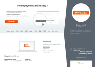 Раунды инвестиций: 
$80M 22 января 2014 
Valuation: 
$1.75 billion 
Подробнее о Stripe 
Paymill 
«Европейский Stripe» – сервис по 
онлайн-эквайрингу. Воспитанники 
Rocket Internet. 
Rocket Internet, 
Bloomberg Capital 
www.paymill.com 
 