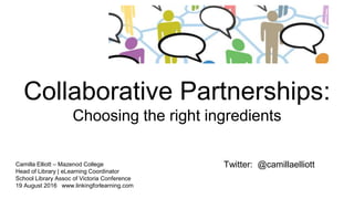Collaborative Partnerships:
Choosing the right ingredients
Camilla Elliott – Mazenod College
Head of Library | eLearning Coordinator
School Library Assoc of Victoria Conference
19 August 2016 www.linkingforlearning.com
Twitter: @camillaelliott
 