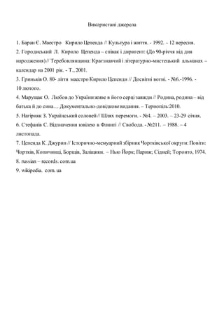 Використані джерела
1. Баран Є. Маестро Кирило Цепенда // Культура і життя. - 1992. - 12 вересня.
2. Городиський Л. Кирило Цепенда – співак і диригент: (До 90-річчя від дня
народження)// Теребовлянщина: Краєзнавчийі літературно-мистецький альманах –
календар на 2001 рік. - Т., 2001.
3. Гриньків О. 80- ліття маестро Кирило Цепенди // Досвітні вогні. - №6.-1996. -
10 лютого.
4. Марущак О. Любов до Україниживе в його серцізавжди // Родина, родина – від
батька й до сина… Документально-довідковевидання. – Тернопіль:2010.
5. Нагірняк З. Українськийсоловей// Шлях перемоги. - №4. – 2003. – 23-29 січня.
6. Стефанів С. Відзначення ювілею в Флинті // Свобода. -№211. – 1988. – 4
листопада.
7. Цепенда К. Джурин // Історично-мемуарнийзбірникЧортківської округи:Повіти:
Чортків, Копичинці, Борщів, Заліщики. – Нью Йорк; Париж; Сідней; Торонто, 1974.
8. russian – records. com.ua
9. wikipedia. com. ua
 