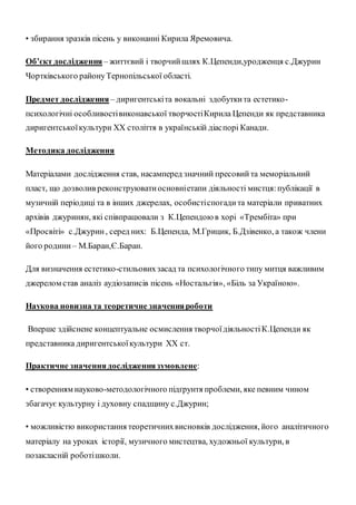 • збирання зразків пісень у виконанні Кирила Яремовича.
Об’єкт дослідження – життєвий і творчийшлях К.Цепенди,уродженця с.Джурин
Чортківського районуТернопільської області.
Предмет дослідження – диригентськіта вокальні здобуткита естетико-
психологічні особливостівиконавської творчостіКирила Цепенди як представника
диригентськоїкультури XX століття в українській діаспорі Канади.
Методика дослідження
Матеріалами дослідження став, насамперед значний пресовийта меморіальний
пласт, що дозволив реконструюватиосновніетапи діяльності мистця:публікації в
музичній періодиці та в інших джерелах, особистіспогадита матеріали приватних
архівів джуринян, які співпрацювали з К.Цепендоюв хорі «Трембіта» при
«Просвіті» с.Джурин, серед них: Б.Цепенда, М.Грицик, Б.Дзівенко, а також члени
його родини – М.Баран,Є.Баран.
Для визначення естетико-стильовихзасад та психологічного типу митця важливим
джерелом став аналіз аудіозаписів пісень «Ностальгія», «Біль за Україною».
Наукова новизна та теоретичне значенняроботи
Вперше здійснене концептуальне осмислення творчоїдіяльностіК.Цепенди як
представника диригентськоїкультури XX ст.
Практичне значеннядослідженнязумовлене:
• створенням науково-методологічного підґрунтя проблеми, яке певним чином
збагачує культурну і духовну спадщину с.Джурин;
• можливістю використання теоретичнихвисновків дослідження, його аналітичного
матеріалу на уроках історії, музичного мистецтва, художньої культури, в
позакласній роботішколи.
 