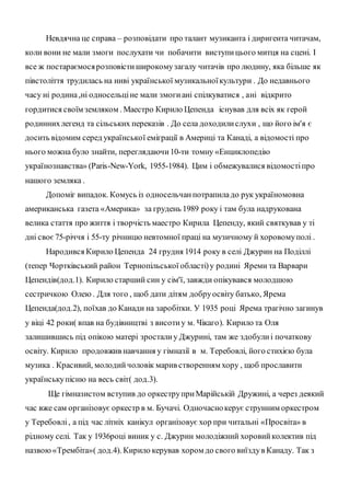 Невдячна це справа – розповідати про талант музиканта і диригента читачам,
коли вони не мали змоги послухати чи побачити виступицього митця на сцені. І
все ж постараємосярозповістиширокомузагалу читачів про людину, яка більше як
півстоліття трудилась на ниві української музикальноїкультури . До недавнього
часу ні родина,ні односельціне мали змогиані спілкуватися , ані відкрито
гордитися своїм земляком . Маестро Кирило Цепенда існував для всіх як герой
родиннихлегенд та сільських переказів . До села доходилислухи , що його ім'я є
досить відомим серед української еміграції в Америці та Канаді, а відомості про
нього можна було знайти, переглядаючи10-ти томну «Енциклопедію
українознавства» (Paris-New-York, 1955-1984). Цим і обмежувалися відомостіпро
нашого земляка .
Допоміг випадок. Комусь із односельчанпотрапиладо рук україномовна
американська газета «Америка» за грудень 1989 року і там була надрукована
велика стаття про життя і творчість маестро Кирила Цепенду, який святкував у ті
дні своє75-річчя і 55-ту річницю невтомної праці на музичному й хоровомуполі .
Народився Кирило Цепенда 24 грудня 1914 року в селі Джурин на Поділлі
(тепер Чортківський район Тернопільської області)у родині Яреми та Варвари
Цепендів(дод.1). Кирило старший син у сім'ї, завжди опікувався молодшою
сестричкою Олею. Для того , щоб дати дітям добруосвіту батько, Ярема
Цепенда(дод.2), поїхав до Канади на заробітки. У 1935 році Ярема трагічно загинув
у віці 42 роки( впав на будівництві з висотиу м. Чікаго). Кирило та Оля
залишившись під опікою матері зросталиу Джурині, там же здобулиі початкову
освіту. Кирило продовжив навчання у гімназії в м. Теребовлі, його стихією була
музика . Красивий, молодийчоловік марив створенням хору , щоб прославити
українськупісню на весь світ( дод.3).
Ще гімназистом вступив до оркеструприМарійській Дружині, а через деякий
час вже сам організовує оркестр в м. Бучачі. Одночаснокерує струнним оркестром
у Теребовлі, а під час літніх канікул організовує хор при читальні «Просвіта» в
рідному селі. Так у 1936році виник у с. Джурин молодіжний хоровийколектив під
назвою«Трембіта»( дод.4). Кирило керував хором до свого виїздув Канаду. Так з
 