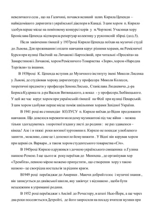 невеличкого села , що на Галичині, почався великий шлях Кирила Цепенди –
найвідомішого диригентаз української діаспори в Канаді. З цим хором п. Кирило
здобув перше місце на повітовому конкурсіхорів у м.Чорткові. Учасниця хору
Броніслава Цепенда відтворила репертуар колективу у рукописній збірці. (дод.5).
Після закінчення гімназії у 1937році Кирило Цепенда поїхав на музичні студії
до Львова. Для проживання і оплати навчання керує різними хорами, як Ремісничої
Бурсипри вулиці Пасічній на Личакові і Бартосівній, при читальні «Просвіта» на
Замарстиновіі Личакові, хором Ремісничого Товариства «Зоря», хором «Народна
Торгівля» та іншими.
В 1938році К. Цепенда вступив до Музичного інституту імені Миколи Лисенка
у Львові, де студіював хоровудиригентуру у професора Миколи Колесси,
теоретичні предмети у професораЗенонаЛиська, Станіслава Людкевича ,д-ра
БорисаКудриката д-ра Василя Витвицького, а вокал - у професораЛюбінецького.
У цей же час керує хором при українській гімназії на Філії при вулиці Пекарській.
З цим хором здобуваєперше місце поміж шкільними хорами Західної України.
В 1941 році як стипендіат КОЛУСУ п. Кирило виїхав до Відня продовжити
навчання. Що довелося пережитимолодомумузикантові під час війни – можна
тільки здогадуватись з короткоїзгадкиу листі до родини: не раз здавалося –
кінець! Але і в тяжкі роки воєнної хуртовинип. Кирило не покидає улюбленого
заняття , можливо, саме це і допомогло йомувижити . У Відні він керував хором
при церкві св. Варвари , а також хором студентського товариства«Січ».
В 1945році Кирило одружився з дочкою українського священика о.Гулина
панною Ромою. І ще цього ж рокупереїхав до Мюнхена , де організував хор
«Трембіта», певною мірою можемо припустити, що створення хоруз такою
назвою - це своєрідна ностальгія за рідним краєм.
В1949 році переїжджаєдо Америки . Маючи добрийголос і музичні знання ,
він записується до дяківської школи, яку закінчує з відзнакою , щоби бути
незалежним в утриманні родини.
В 1952 році переїжджаєз Ансінії до Рочестеру, в штаті Нью-Йорк, а ще через
два роки поселяється в Детройті, де його запросилина посаду вчителя музики при
 
