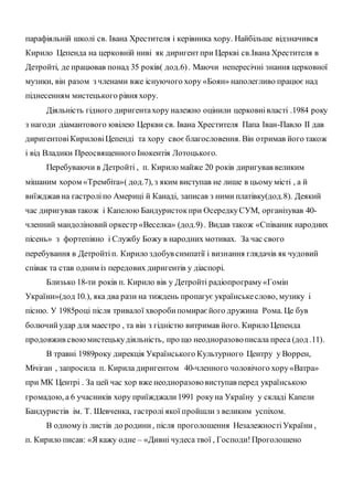 парафіяльній школі св. Івана Хрестителя і керівника хору. Найбільше відзначився
Кирило Цепенда на церковній ниві як диригентпри Церкві св.Івана Хрестителя в
Детройті, де працював понад 35 років( дод.6). Маючи непересічні знання церковної
музики, він разом з членами вже існуючого хору «Боян» наполегливо працює над
піднесенням мистецького рівня хору.
Діяльність гідного диригентахору належно оцінили церковнівласті .1984 року
з нагоди діамантового ювілею Церкви св. Івана Хрестителя Папа Іван-Павло ІІ дав
диригентовіКириловіЦепенді та хору своєблагословення. Він отримав його також
і від Владики Преосвященного Інокентія Лотоцького.
Перебуваючи в Детройті , п. Кирило майже 20 років диригував великим
мішаним хором «Трембіта»( дод.7), з яким виступав не лише в цьому місті , а й
виїжджав на гастроліпо Америці й Канаді, записав з ними платівку(дод.8). Деякий
час диригував також і Капелою Бандуристокпри ОсередкуСУМ, організував 40-
членний мандоліновий оркестр «Веселка» (дод.9). Видав також «Співаник народних
пісень» з фортепіяно і Службу Божу в народних мотивах. За час свого
перебування в Детройтіп. Кирило здобув симпатії і визнання глядачів як чудовий
співак та став одним із передових диригентів у діаспорі.
Близько 18-ти років п. Кирило вів у Детройті радіопрограму«Гомін
України»(дод 10.), яка два рази на тиждень пропагує українськеслово, музику і
пісню. У 1985році після тривалої хворобипомираєйого дружина Рома. Це був
болючийудар для маестро , та він з гідністю витримав його. Кирило Цепенда
продовжив своюмистецькудіяльність, про що неодноразовописала преса (дод .11).
В травні 1989року дирекція Українського Культурного Центру у Воррен,
Мічіган , запросила п. Кирила диригентом 40-членного чоловічого хору«Ватра»
при МК Центрі . За цей час хор вже неодноразововиступав перед українською
громадою, а 6 учасників хору приїжджали1991 рокуна Україну у складі Капели
Бандуристів ім. Т. Шевченка, гастролі якої пройшли з великим успіхом.
В одномуіз листів до родини, після проголошення НезалежностіУкраїни ,
п. Кирило писав: «Я кажу одне – «Дивні чудеса твої , Господи!Проголошено
 