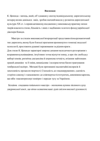 Висновки
К. Цепенда - митець, який, об’єднавшиу своємуіндивідуальному диригентському
почеркувплив декількох шкіл, зробив значнийвнесок у розвитокдиригентської
культури ХХ ст. і сприяв активному входженню у виконавськупрактику низки
творів власного стилю, більшість з яких є надбанням золотого фондуукраїнської
діаспори Канади.
Маестро за стилем виконавськоїінтерпретації представив пізньоромантичний
тип диригента, якому були близькі прагнення проникнути в тонкощі людської
психології, простежитидушевні переживання за рідним краєм .
Для стилю К. Цепенди характерні широке дихання мелодичного розгортання з
яскравимикульмінаціями; інтуїтивно точне відчуття темпу, а при тім свободау
виборітемпів; ритмічна дисципліна й штрихова точність; втілення найтонших
граней динаміки та її зміни, винахідливе і колористично багатетрактування
тембральної палітри . Митцеві були притаманні надзвичайніекспресія й
захопленість процесом творчості. Схильність до «наднапруження», здатність
«горіти» самому і «запалювати» до співтворчостіоточуючих, дивовижнахаризма,
що ніби «наелектризовуєповітря» і передає тугу за Україною.
Безцінна спадщина геніального маестро – неопалима купина пісенного духу
джуринськоїземлі , що вічно осяватименаші душі світлом високої духовності.
 