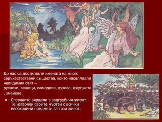 До нас са достигнали имената на много
свръхестествени същества, които населявали
невидимия свят –
русалки, вещици, самодиви, духове, джуджета
, змейове.
   Славяните вярвали в задгробния живот.
    Те изгаряли своите мъртви с всички
    необходими предмети за този живот.
 