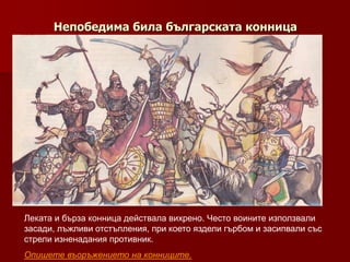 Непобедима била българската конница




Леката и бърза конница действала вихрено. Често воините използвали
засади, лъжливи отстъпления, при което яздели гърбом и засипвали със
стрели изненадания противник.
Опишете въоръжението на конниците.
 