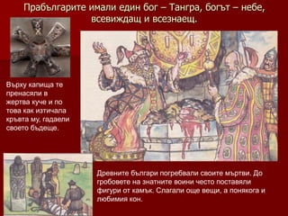 Прабългарите имали един бог – Тангра, богът – небе,
                 всевиждащ и всезнаещ.




Върху капища те
пренасяли в
жертва куче и по
това как изтичала
кръвта му, гадаели
своето бъдеще.




                     Древните българи погребвали своите мъртви. До
                     гробовете на знатните воини често поставяли
                     фигури от камък. Слагали още вещи, а понякога и
                     любимия кон.
 