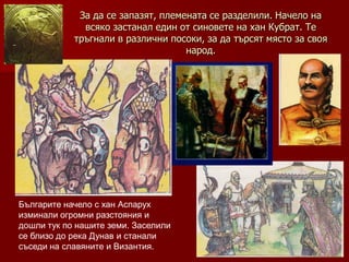 За да се запазят, племената се разделили. Начело на
              всяко застанал един от синовете на хан Кубрат. Те
            тръгнали в различни посоки, за да търсят място за своя
                                    народ.




Българите начело с хан Аспарух
изминали огромни разстояния и
дошли тук по нашите земи. Заселили
се близо до река Дунав и станали
съседи на славяните и Византия.
 