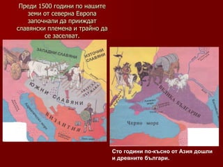 Преди 1500 години по нашите
   земи от северна Европа
   започнали да прииждат
славянски племена и трайно да
         се заселват.




                                Сто години по-късно от Азия дошли
                                и древните българи.
 