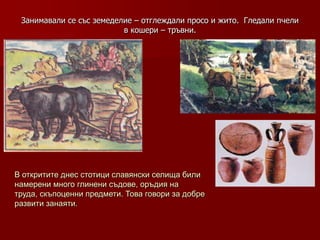 Занимавали се със земеделие – отглеждали просо и жито. Гледали пчели
                          в кошери – тръвни.




В откритите днес стотици славянски селища били
намерени много глинени съдове, оръдия на
труда, скъпоценни предмети. Това говори за добре
развити занаяти.
 
