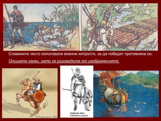 Славяните често използвали военни хитрости, за да победят противника си.
Опишете какви, като се ръководите от изображенията.
 