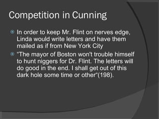 Competition in Cunning In order to keep Mr. Flint on nerves edge, Linda would write letters and have them mailed as if from New York City “ The mayor of Boston won't trouble himself to hunt niggers for Dr. Flint. The letters will do good in the end. I shall get out of this dark hole some time or other“(198). 