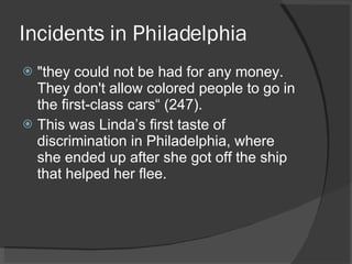 Incidents in Philadelphia "they could not be had for any money. They don't allow colored people to go in the first-class cars“ (247). This was Linda’s first taste of discrimination in Philadelphia, where she ended up after she got off the ship that helped her flee. 