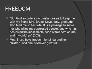FREEDOM “ But God so orders circumstances as to keep me with my friend Mrs. Bruce. Love, duty, gratitude, also bind me to her side. It is a privilege to serve her who pities my oppressed people, and who has bestowed the inestimable boon of freedom on me and my children” (303). Mrs. Bruce buys freedom for Linda and her children, and she is forever grateful.  