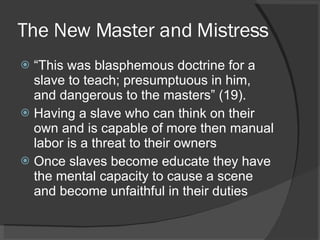 The New Master and Mistress “ This was blasphemous doctrine for a slave to teach; presumptuous in him, and dangerous to the masters” (19). Having a slave who can think on their own and is capable of more then manual labor is a threat to their owners Once slaves become educate they have the mental capacity to cause a scene and become unfaithful in their duties 