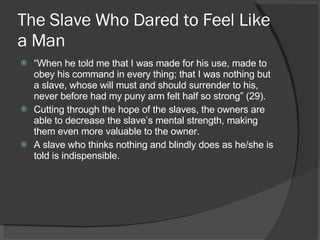 The Slave Who Dared to Feel Like a Man “ When he told me that I was made for his use, made to obey his command in every thing; that I was nothing but a slave, whose will must and should surrender to his, never before had my puny arm felt half so strong” (29). Cutting through the hope of the slaves, the owners are able to decrease the slave’s mental strength, making them even more valuable to the owner. A slave who thinks nothing and blindly does as he/she is told is indispensible.  