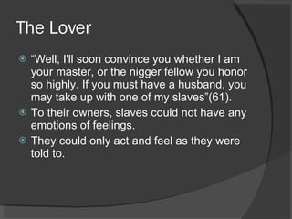 The Lover “ Well, I'll soon convince you whether I am your master, or the nigger fellow you honor so highly. If you must have a husband, you may take up with one of my slaves”(61). To their owners, slaves could not have any emotions of feelings. They could only act and feel as they were told to. 
