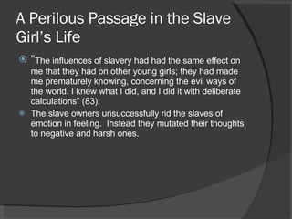 A Perilous Passage in the Slave Girl’s Life  “ The influences of slavery had had the same effect on me that they had on other young girls; they had made me prematurely knowing, concerning the evil ways of the world. I knew what I did, and I did it with deliberate calculations” (83). The slave owners unsuccessfully rid the slaves of emotion in feeling.  Instead they mutated their thoughts to negative and harsh ones. 