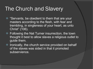 The Church and Slavery “ Servants, be obedient to them that are your masters according to the flesh, with fear and trembling, in singleness of your heart, as unto Christ” (106). Following the Nat Turner insurrection, the town thought it best to allow slaves a religious outlet to guide them. Ironically, the church service provided on behalf of the slaves was sided in that it promoted subservience. 
