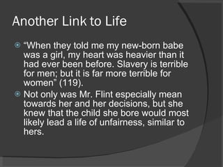 Another Link to Life “ When they told me my new-born babe was a girl, my heart was heavier than it had ever been before. Slavery is terrible for men; but it is far more terrible for women” (119). Not only was Mr. Flint especially mean towards her and her decisions, but she knew that the child she bore would most likely lead a life of unfairness, similar to hers. 