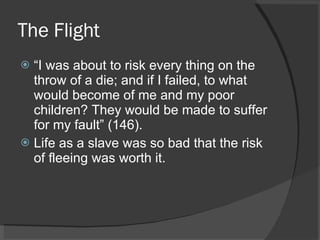 The Flight “ I was about to risk every thing on the throw of a die; and if I failed, to what would become of me and my poor children? They would be made to suffer for my fault” (146). Life as a slave was so bad that the risk of fleeing was worth it. 