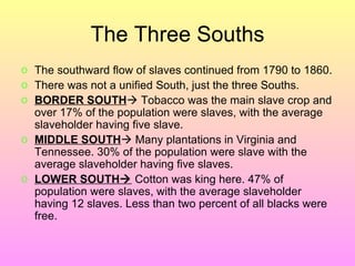 The Three Souths The southward flow of slaves continued from 1790 to 1860. There was not a unified South, just the three Souths.  BORDER SOUTH   Tobacco was the main slave crop and over 17% of the population were slaves, with the average slaveholder having five slave.  MIDDLE SOUTH   Many plantations in Virginia and Tennessee. 30% of the population were slave with the average slaveholder having five slaves. LOWER SOUTH   Cotton was king here. 47% of population were slaves, with the average slaveholder having 12 slaves. Less than two percent of all blacks were free.  