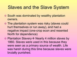 Slaves and the Slave System South was dominated by wealthy plantation owners. The plantation system was risky (slaves could hurt themselves or run away), and had a negative impact (one-crop econ and resented North for dependence) Plantation Slavery   Nearly 4 million slaves by 1860. Slaves were used in this because they were seen as a primary source of wealth. Life was harsh during this time because slaves were brutally punished.  