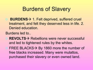 Burdens of Slavery BURDENS   1. Felt deprived, suffered cruel treatment, and felt they deserved less in life. 2. Denied education.  Burdens led to.. REVOLTS   Rebellions were never successful and led to tightened rules by the whites.  FREE BLACKS   By 1860 more the number of free blacks increased. Many were mulattos, purchased their slavery or even owned land.  