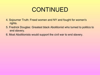 CONTINUED 4. Sojourner Truth: Freed women and NY and fought for women's rights.  5. Fredrick Douglas: Greatest black Abolitionist who turned to politics to end slavery. 6. Most Abolitionists would support the civil war to end slavery.  