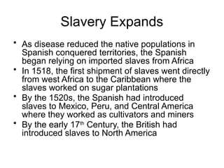 Slavery Expands
• As disease reduced the native populations in
Spanish conquered territories, the Spanish
began relying on imported slaves from Africa
• In 1518, the first shipment of slaves went directly
from west Africa to the Caribbean where the
slaves worked on sugar plantations
• By the 1520s, the Spanish had introduced
slaves to Mexico, Peru, and Central America
where they worked as cultivators and miners
• By the early 17th
Century, the British had
introduced slaves to North America
 