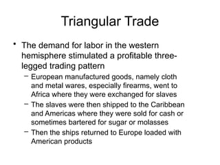 Triangular Trade
• The demand for labor in the western
hemisphere stimulated a profitable three-
legged trading pattern
– European manufactured goods, namely cloth
and metal wares, especially firearms, went to
Africa where they were exchanged for slaves
– The slaves were then shipped to the Caribbean
and Americas where they were sold for cash or
sometimes bartered for sugar or molasses
– Then the ships returned to Europe loaded with
American products
 