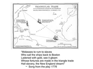 “Molasses to rum to slaves
Who sail the ships back to Boston
Ladened with gold, see it gleam
Whose fortunes are made in the triangle trade
Hail slavery, the New England dream!”
– Song from the play 1776
 